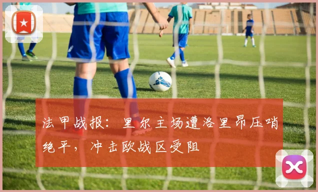 法甲战报：里尔主场遭洛里昂压哨绝平，冲击欧战区受阻