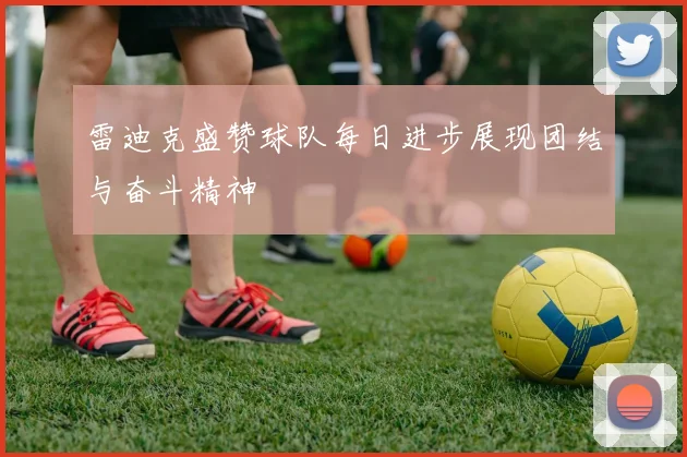 雷迪克盛赞球队每日进步展现团结与奋斗精神