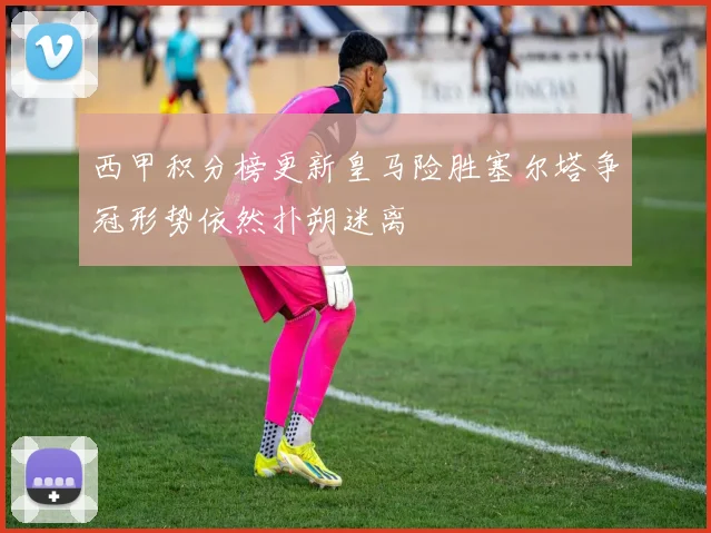 西甲积分榜更新皇马险胜塞尔塔争冠形势依然扑朔迷离